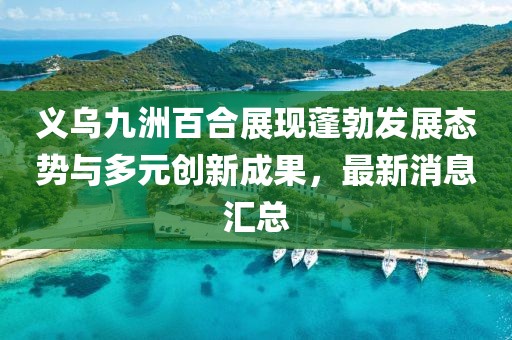 義烏九洲百合展現蓬勃發展態勢與多元創新成果，最新消息匯總