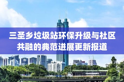 三圣鄉(xiāng)垃圾站環(huán)保升級與社區(qū)共融的典范進展更新報道