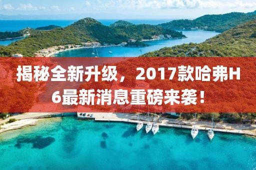揭秘全新升級，2017款哈弗H6最新消息重磅來襲！