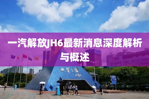 一汽解放JH6最新消息深度解析與概述