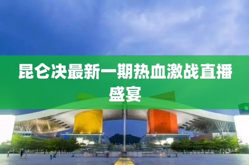 昆侖決最新一期熱血激戰(zhàn)直播盛宴