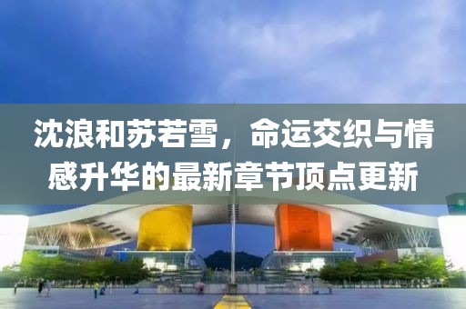 沈浪和蘇若雪，命運交織與情感升華的最新章節頂點更新