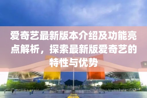 愛奇藝最新版本介紹及功能亮點解析，探索最新版愛奇藝的特性與優(yōu)勢