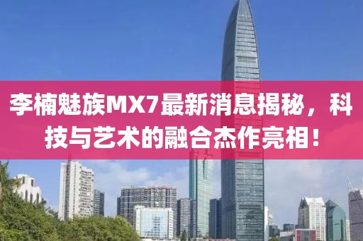 李楠魅族MX7最新消息揭秘，科技與藝術(shù)的融合杰作亮相！