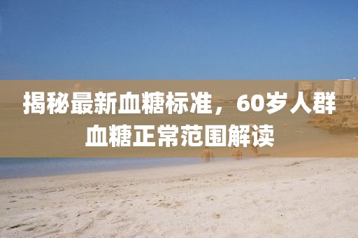 揭秘最新血糖標(biāo)準(zhǔn)，60歲人群血糖正常范圍解讀