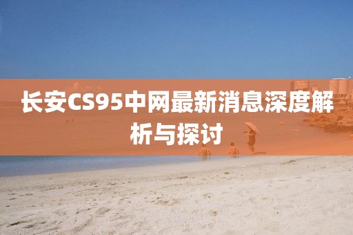 長安CS95中網最新消息深度解析與探討