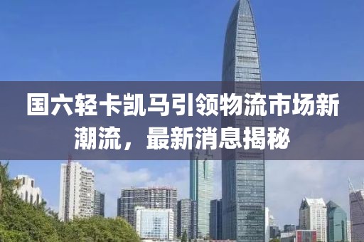 國六輕卡凱馬引領物流市場新潮流，最新消息揭秘