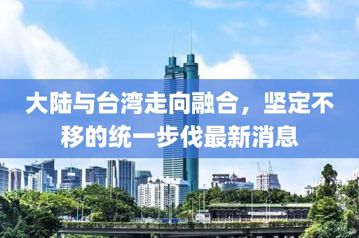 大陸與臺灣走向融合，堅定不移的統(tǒng)一步伐最新消息