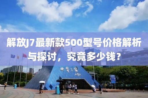 解放J7最新款500型號價格解析與探討，究竟多少錢？