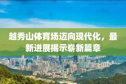 越秀山體育場邁向現代化，最新進展揭示嶄新篇章