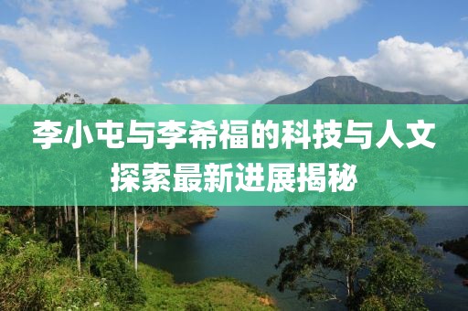 李小屯與李希福的科技與人文探索最新進(jìn)展揭秘