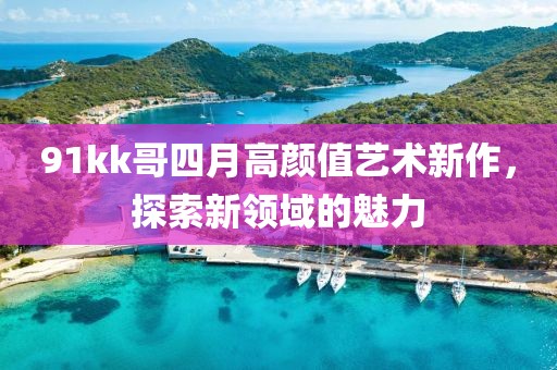 91kk哥四月高顏值藝術新作，探索新領域的魅力