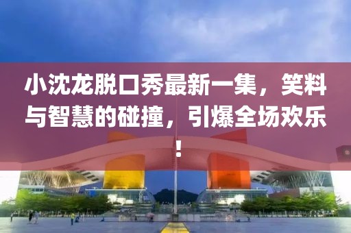 小沈龍脫口秀最新一集，笑料與智慧的碰撞，引爆全場歡樂！
