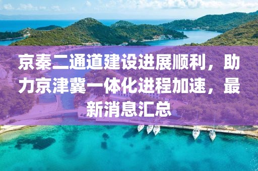 京秦二通道建設進展順利，助力京津冀一體化進程加速，最新消息匯總