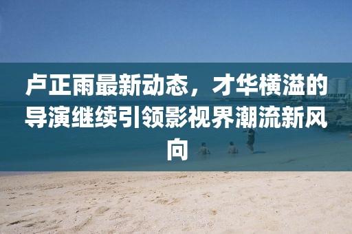 盧正雨最新動態，才華橫溢的導演繼續引領影視界潮流新風向