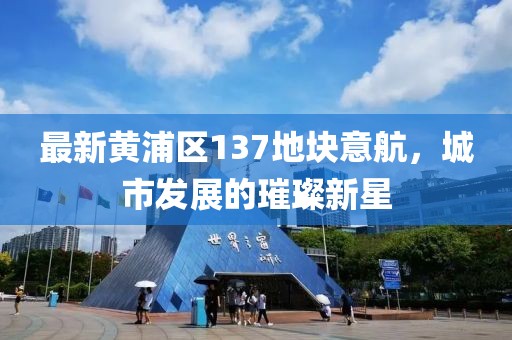 最新黃浦區(qū)137地塊意航，城市發(fā)展的璀璨新星