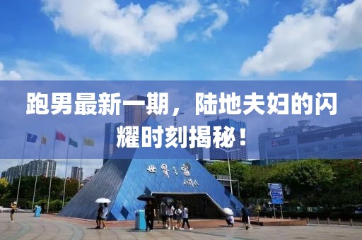 跑男最新一期，陸地夫婦的閃耀時刻揭秘！