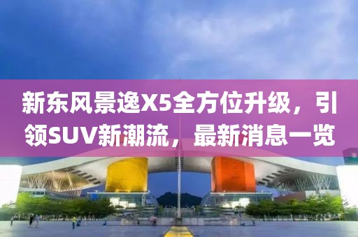 新東風(fēng)景逸X5全方位升級，引領(lǐng)SUV新潮流，最新消息一覽