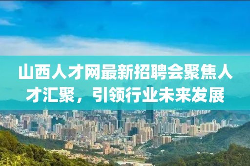 山西人才網最新招聘會聚焦人才匯聚，引領行業未來發展