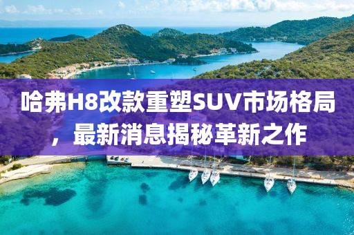 哈弗H8改款重塑SUV市場格局，最新消息揭秘革新之作
