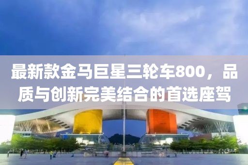 最新款金馬巨星三輪車800，品質(zhì)與創(chuàng)新完美結(jié)合的首選座駕