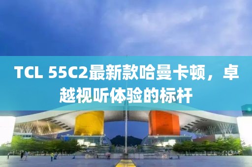 TCL 55C2最新款哈曼卡頓，卓越視聽體驗的標桿