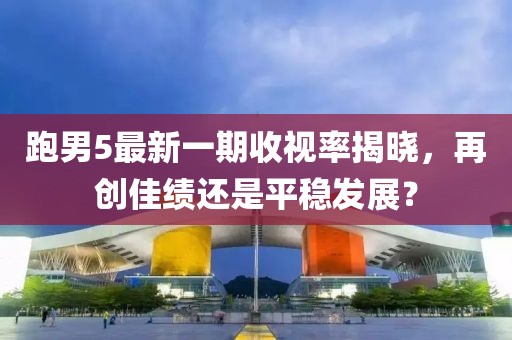 跑男5最新一期收視率揭曉，再創佳績還是平穩發展？