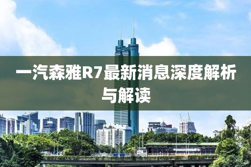 一汽森雅R7最新消息深度解析與解讀