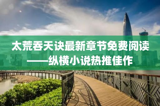 太荒吞天訣最新章節免費閱讀——縱橫小說熱推佳作