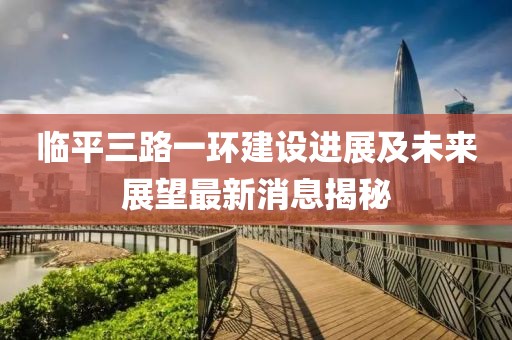 臨平三路一環建設進展及未來展望最新消息揭秘