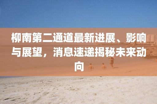 柳南第二通道最新進展、影響與展望，消息速遞揭秘未來動向