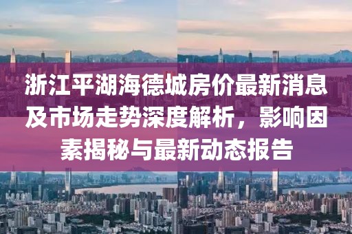 浙江平湖海德城房?jī)r(jià)最新消息及市場(chǎng)走勢(shì)深度解析，影響因素揭秘與最新動(dòng)態(tài)報(bào)告