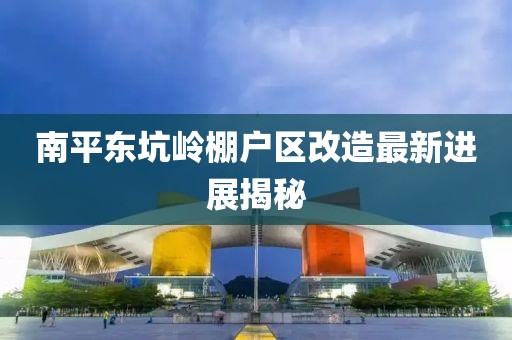 南平東坑嶺棚戶區改造最新進展揭秘