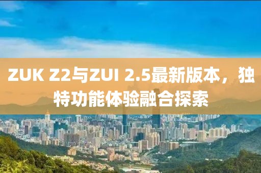 ZUK Z2與ZUI 2.5最新版本，獨特功能體驗融合探索
