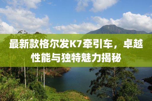 最新款格爾發K7牽引車，卓越性能與獨特魅力揭秘