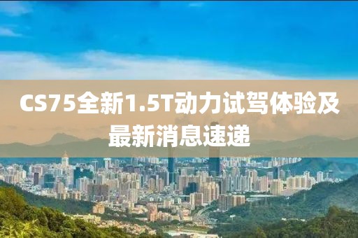 CS75全新1.5T動力試駕體驗及最新消息速遞