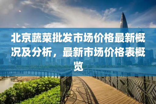北京蔬菜批發市場價格最新概況及分析，最新市場價格表概覽