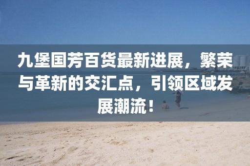 九堡國芳百貨最新進展，繁榮與革新的交匯點，引領區域發展潮流！