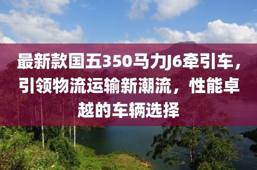 最新款國五350馬力J6牽引車，引領物流運輸新潮流，性能卓越的車輛選擇