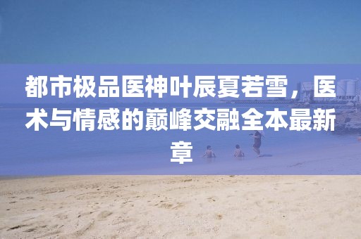 都市極品醫神葉辰夏若雪，醫術與情感的巔峰交融全本最新章
