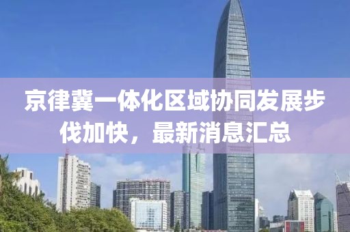 京律冀一體化區域協同發展步伐加快，最新消息匯總