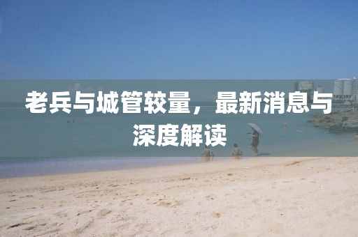 老兵與城管較量，最新消息與深度解讀