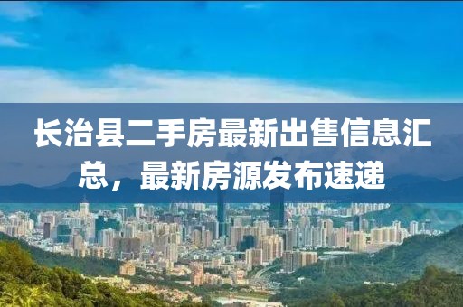 長治縣二手房最新出售信息匯總，最新房源發布速遞