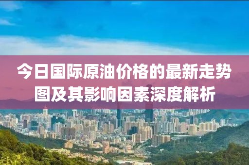 今日國際原油價格的最新走勢圖及其影響因素深度解析