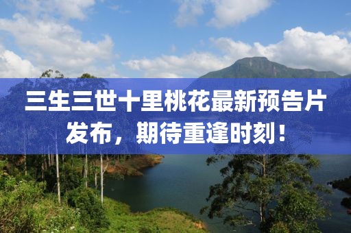 三生三世十里桃花最新預告片發布，期待重逢時刻！