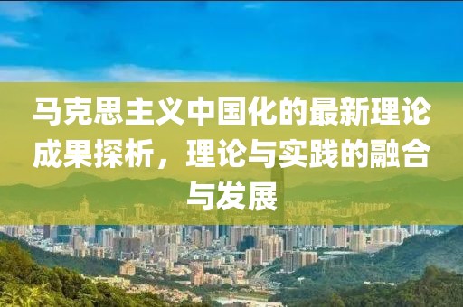 馬克思主義中國化的最新理論成果探析，理論與實踐的融合與發(fā)展