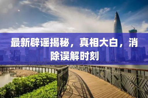 最新辟謠揭秘，真相大白，消除誤解時刻