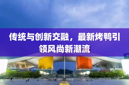 傳統(tǒng)與創(chuàng)新交融，最新烤鴨引領(lǐng)風(fēng)尚新潮流