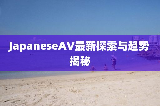 JapaneseAV最新探索與趨勢揭秘