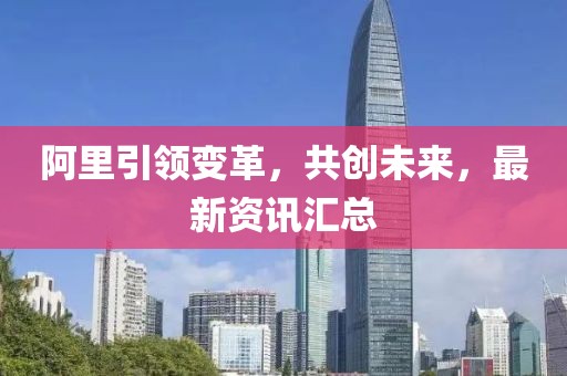 阿里引領變革，共創未來，最新資訊匯總